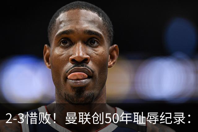 2-3惜败！曼联创50年耻辱纪录：被让2追3，英联杯逆转出局！球员评分出炉